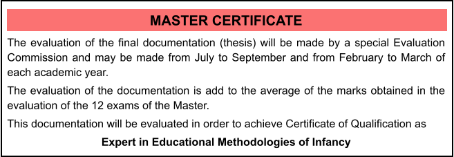 MASTER CERTIFICATE The evaluation of the final documentation (thesis) will be made by a special Evaluation Commission and may be made from July to September and from February to March of each academic year. The evaluation of the documentation is add to the average of the marks obtained in the evaluation of the 12 exams of the Master. This documentation will be evaluated in order to achieve Certificate of Qualification as  Expert in Educational Methodologies of Infancy