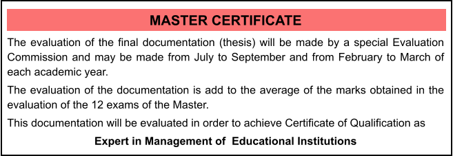 MASTER CERTIFICATE The evaluation of the final documentation (thesis) will be made by a special Evaluation Commission and may be made from July to September and from February to March of each academic year. The evaluation of the documentation is add to the average of the marks obtained in the evaluation of the 12 exams of the Master. This documentation will be evaluated in order to achieve Certificate of Qualification as  Expert in Management of  Educational Institutions