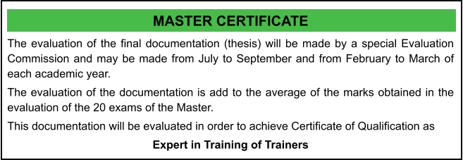 MASTER CERTIFICATE The evaluation of the final documentation (thesis) will be made by a special Evaluation Commission and may be made from July to September and from February to March of each academic year. The evaluation of the documentation is add to the average of the marks obtained in the evaluation of the 20 exams of the Master. This documentation will be evaluated in order to achieve Certificate of Qualification as  Expert in Training of Trainers