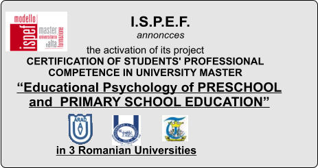 I.S.P.E.F.  annoncces in 3 Romanian Universities  the activation of its project  CERTIFICATION OF STUDENTS' PROFESSIONAL  COMPETENCE IN UNIVERSITY MASTER Educational Psychology of PRESCHOOL and  PRIMARY SCHOOL EDUCATION